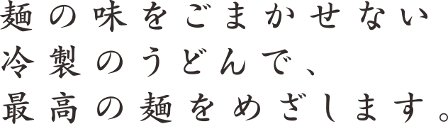 麺の味をごまかせない冷製のうどんで、最高の麺をめざします。