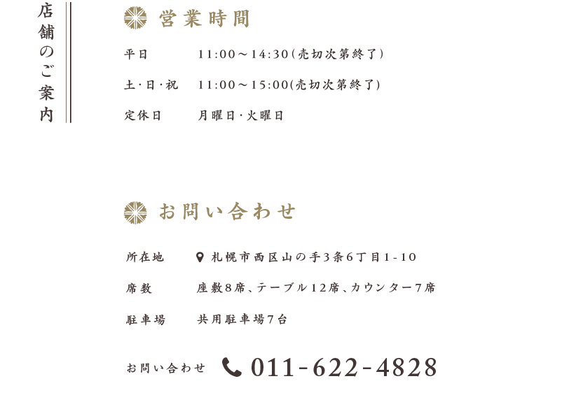 店舗のご案内 平日 11:00〜14:30（売切次第終了）/ 土・日・祝 11:00〜15:00(売切次第終了) 定休日 月曜日・火曜日 お問い合わせ 席数 座敷8席、テーブル12席、カウンター7席 駐車場 共用駐車場7台