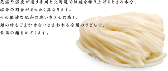 気温や湿度が違う香川と北海道では麺を練り上げるときの水分、塩分の割合がまったく異なります。その微妙な配合の違いをメモに残し、麺の味をごまかせないと言われる冷製のうどんで、最高の麺をめざします。