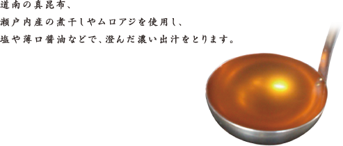 道南の真昆布、瀬戸内産の煮干しやムロアジを使用し、塩や薄口醤油などで、澄んだ濃い出汁をとります。